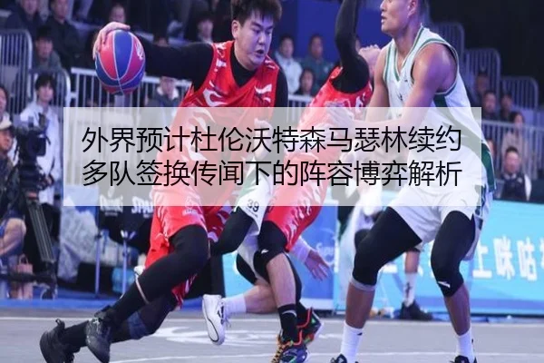 外界预计杜伦沃特森马瑟林续约 多队签换传闻下的阵容博弈解析
